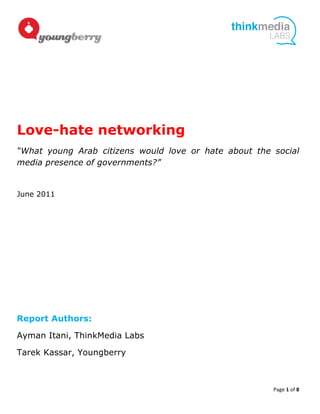  
                                                                             	
  




                  	
  




Love-hate networking
“What young Arab citizens would love or hate about the social
media presence of governments?”


June 2011




Report Authors:

Ayman Itani, ThinkMedia Labs

Tarek Kassar, Youngberry



                                                       Page	
  1	
  of	
  8	
  
	
  
 