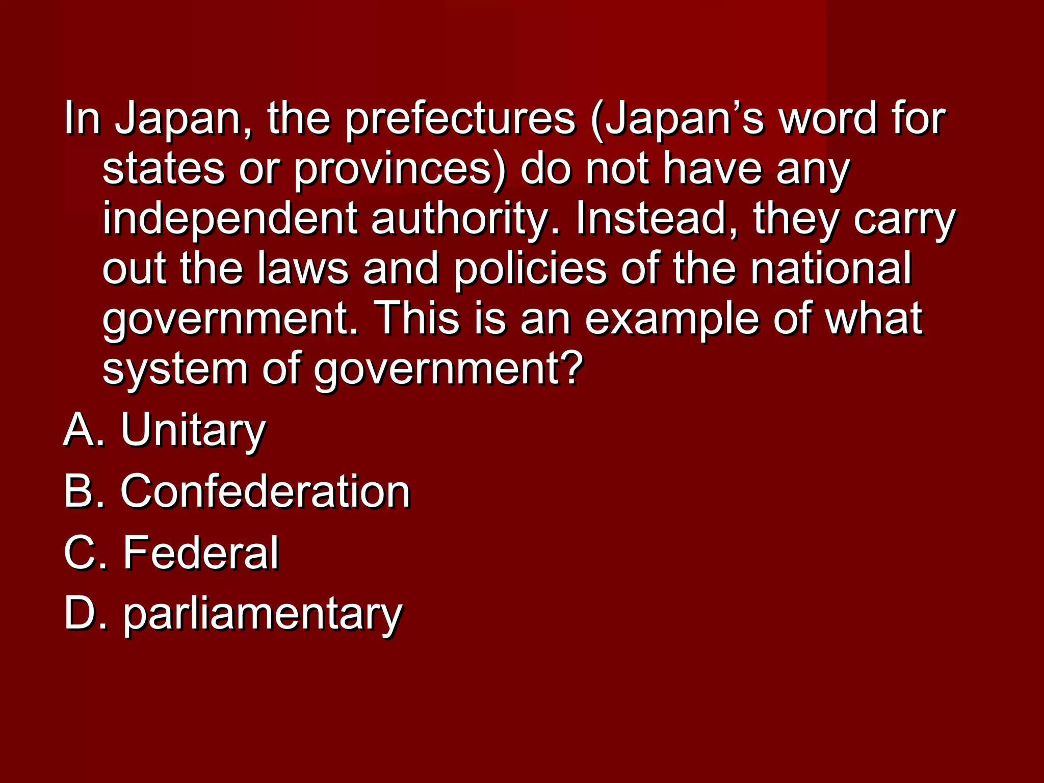 In Japan, the prefectures (Japan’s word for
  states or provinces) do not have any
  independent authority. Instead, they carry
  out the laws and policies of the national
  government. This is an example of what
  system of government?
A. Unitary
B. Confederation
C. Federal
D. parliamentary
 