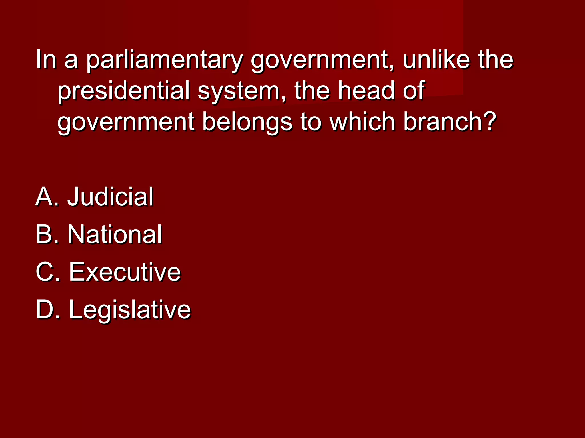 In a parliamentary government, unlike the
  presidential system, the head of
  government belongs to which branch?

A. Judicial
B. National
C. Executive
D. Legislative
 
