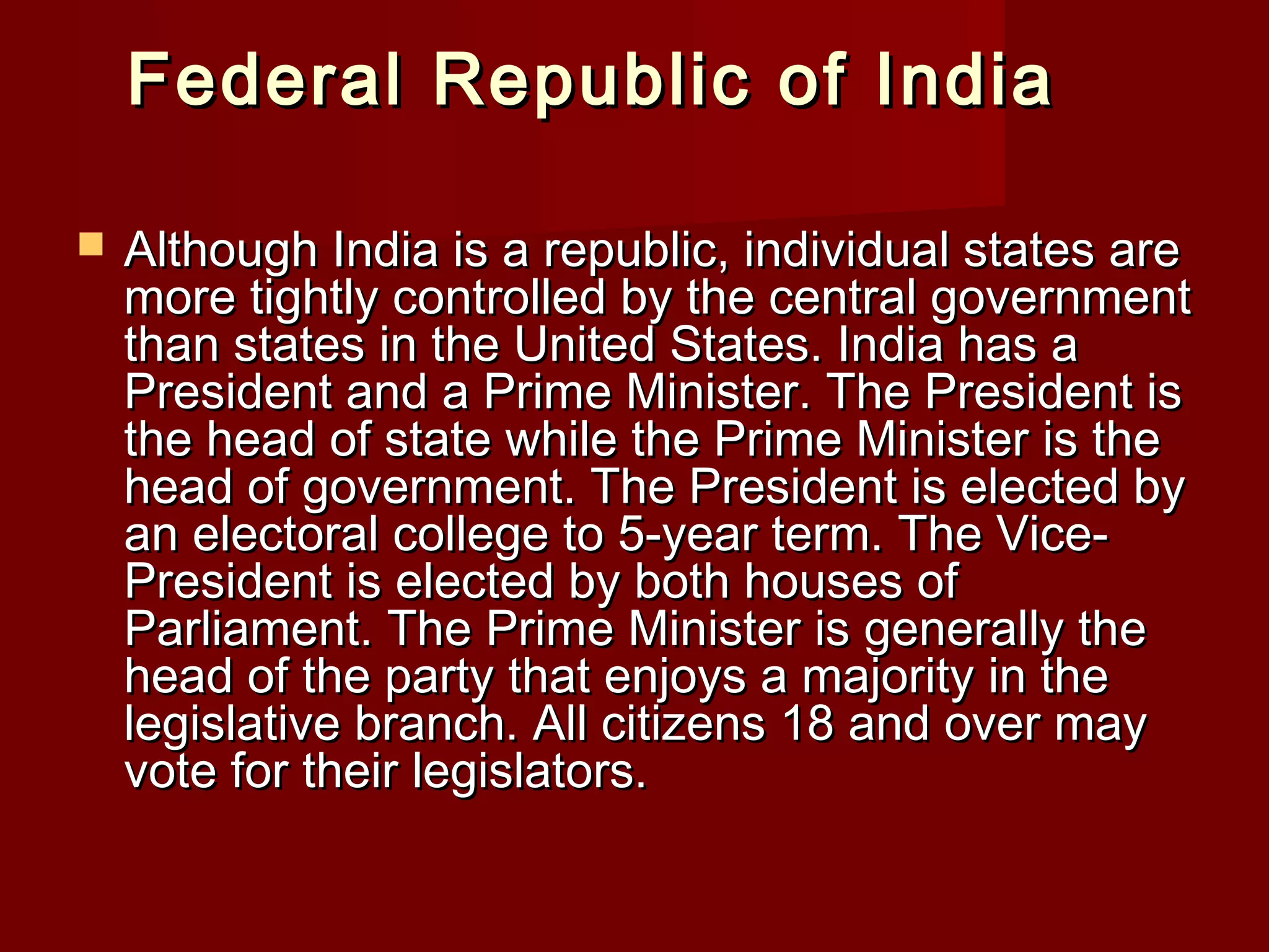 Federal Republic of India

   Although India is a republic, individual states are
    more tightly controlled by the central government
    than states in the United States. India has a
    President and a Prime Minister. The President is
    the head of state while the Prime Minister is the
    head of government. The President is elected by
    an electoral college to 5-year term. The Vice-
    President is elected by both houses of
    Parliament. The Prime Minister is generally the
    head of the party that enjoys a majority in the
    legislative branch. All citizens 18 and over may
    vote for their legislators.
 
