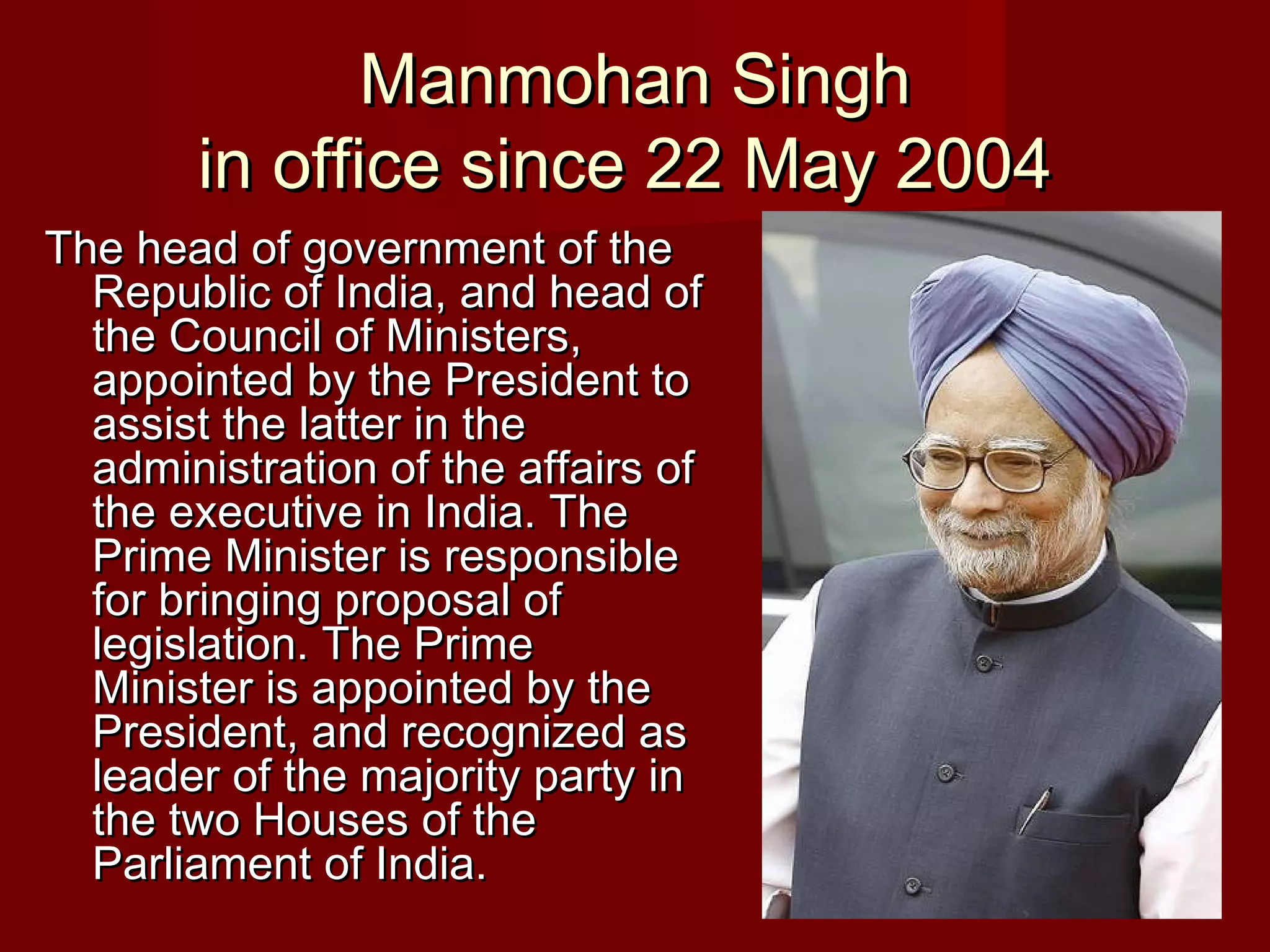 Manmohan Singh
       in office since 22 May 2004
The head of government of the
  Republic of India, and head of
  the Council of Ministers,
  appointed by the President to
  assist the latter in the
  administration of the affairs of
  the executive in India. The
  Prime Minister is responsible
  for bringing proposal of
  legislation. The Prime
  Minister is appointed by the
  President, and recognized as
  leader of the majority party in
  the two Houses of the
  Parliament of India.
 