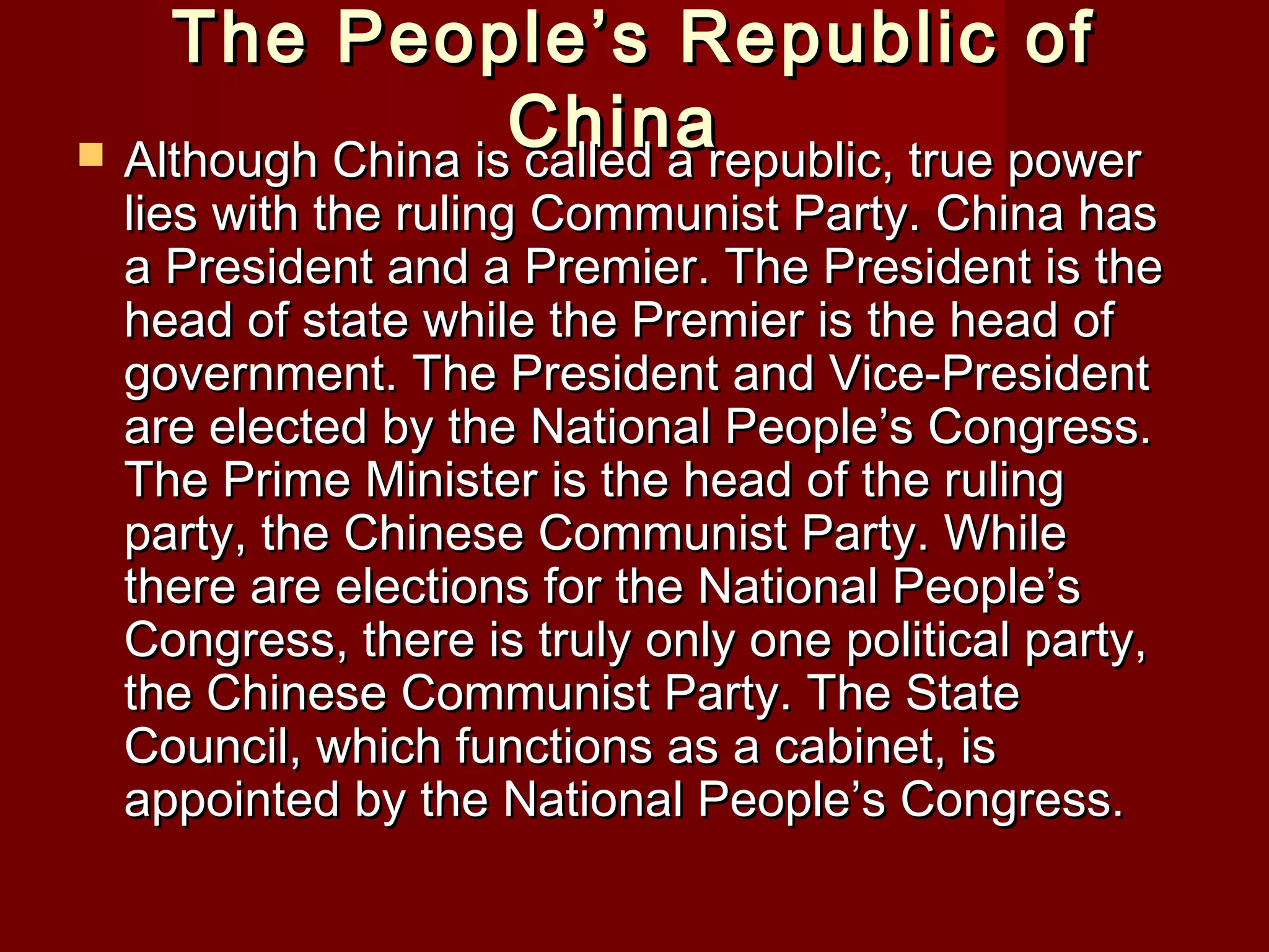 The People’s Republic of
                   China
 Although China is called a republic, true power
  lies with the ruling Communist Party. China has
  a President and a Premier. The President is the
  head of state while the Premier is the head of
  government. The President and Vice-President
  are elected by the National People’s Congress.
  The Prime Minister is the head of the ruling
  party, the Chinese Communist Party. While
  there are elections for the National People’s
  Congress, there is truly only one political party,
  the Chinese Communist Party. The State
  Council, which functions as a cabinet, is
  appointed by the National People’s Congress.
 
