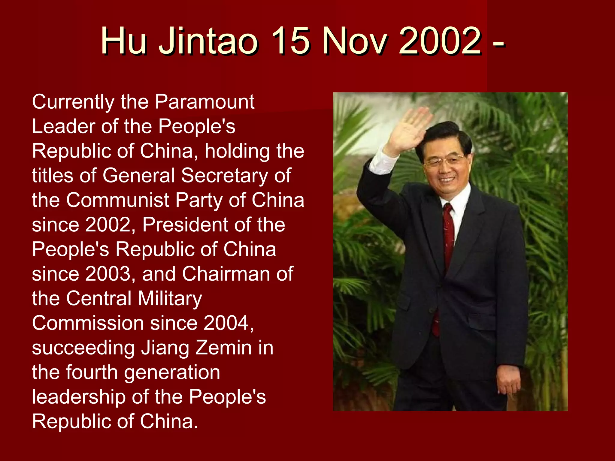 Hu Jintao 15 Nov 2002 -
Currently the Paramount
Leader of the People's
Republic of China, holding the
titles of General Secretary of
the Communist Party of China
since 2002, President of the
People's Republic of China
since 2003, and Chairman of
the Central Military
Commission since 2004,
succeeding Jiang Zemin in
the fourth generation
leadership of the People's
Republic of China.
 