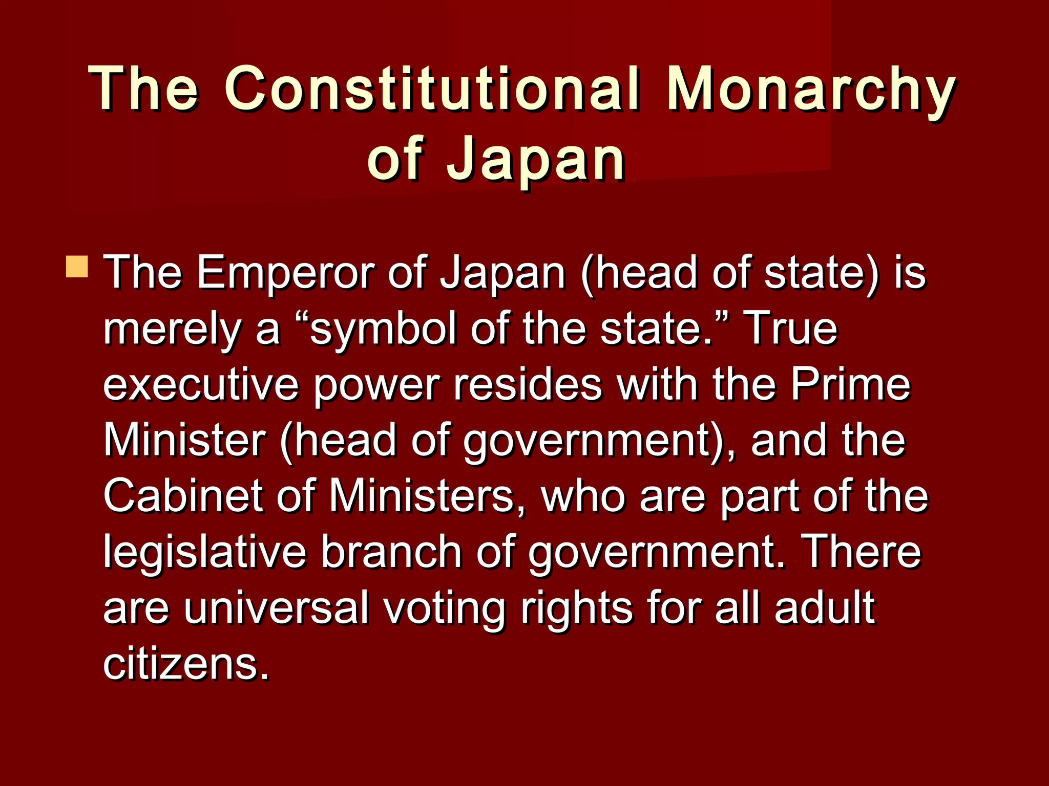 The Constitutional Monarchy
         of Japan
 The Emperor of Japan (head of state) is
 merely a “symbol of the state.” True
 executive power resides with the Prime
 Minister (head of government), and the
 Cabinet of Ministers, who are part of the
 legislative branch of government. There
 are universal voting rights for all adult
 citizens.
 