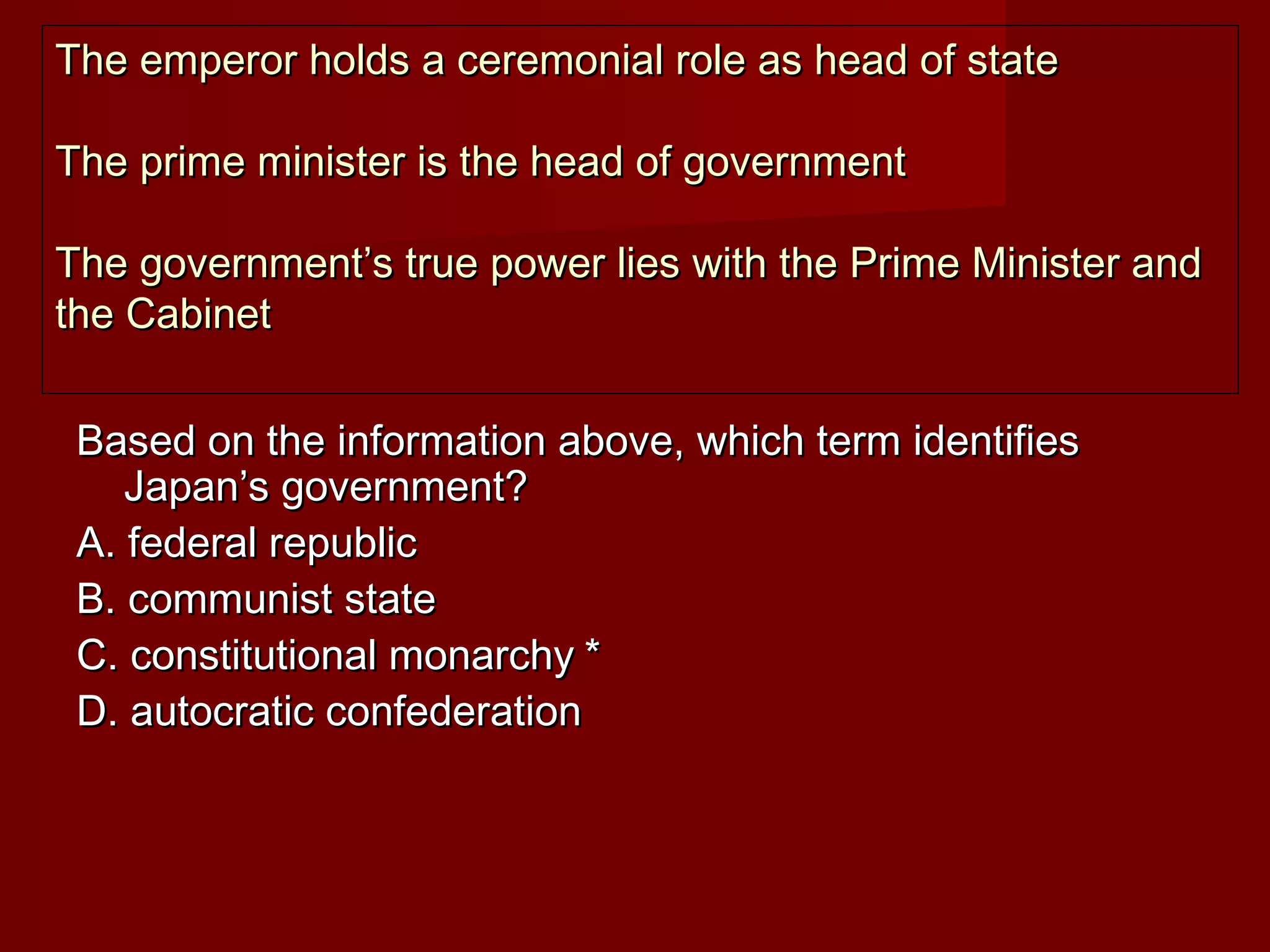 The emperor holds a ceremonial role as head of state

The prime minister is the head of government

The government’s true power lies with the Prime Minister and
the Cabinet


 Based on the information above, which term identifies
    Japan’s government?
 A. federal republic
 B. communist state
 C. constitutional monarchy *
 D. autocratic confederation
 