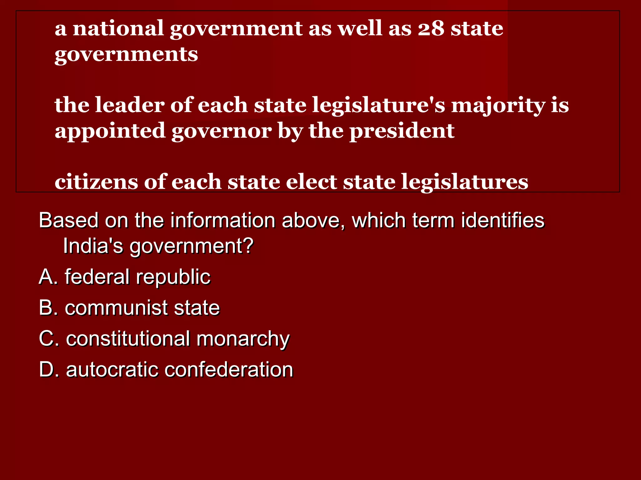 a national government as well as 28 state
 governments

 the leader of each state legislature's majority is
 appointed governor by the president

 citizens of each state elect state legislatures
Based on the information above, which term identifies
   India's government?
A. federal republic
B. communist state
C. constitutional monarchy
D. autocratic confederation
 