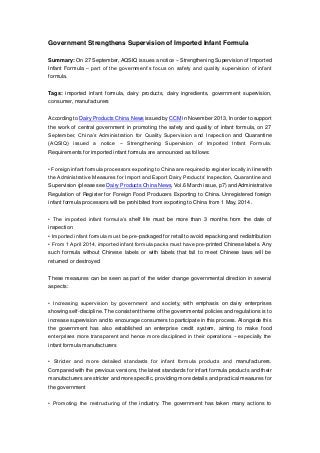 Government Strengthens Supervision of Imported Infant Formula
Summary: On 27 September, AQSIQ issues a notice – Strengthening Supervision of Imported
Infant Formula – part of the government’s focus on safety and quality supervision of infant
formula.
Tags: imported infant formula, dairy products, dairy ingredients, government supervision,
consumer, manufacturers
According to Dairy Products China News issued by CCM in November 2013, In order to support
the work of central government in promoting the safety and quality of infant formula, on 27
September, China’s Administration for Quality Supervision and Inspection and Quarantine
(AQSIQ) issued a notice − Strengthening Supervision of Imported Infant Formula.
Requirements for imported infant formula are announced as follows:
• Foreign infant formula processors exporting to China are required to register locally in line with
the Administrative Measures for Import and Export Dairy Products’ Inspection, Quarantine and
Supervision (please see Dairy Products China News, Vol.6 March issue, p7) and Administrative
Regulation of Register for Foreign Food Producers Exporting to China. Unregistered foreign
infant formula processors will be prohibited from exporting to China from 1 May, 2014.
• The imported infant formula’s shelf life must be more than 3 months from the date of
inspection
• Imported infant formula must be pre-packaged for retail to avoid repacking and redistribution
• From 1 April 2014, imported infant formula packs must have pre-printed Chinese labels. Any
such formula without Chinese labels or with labels that fail to meet Chinese laws will be
returned or destroyed
These measures can be seen as part of the wider change governmental direction in several
aspects:
• Increasing supervision by government and society, with emphasis on dairy enterprises
showing self-discipline. The consistent theme of the governmental policies and regulations is to
increase supervision and to encourage consumers to participate in this process. Alongside this
the government has also established an enterprise credit system, aiming to make food
enterprises more transparent and hence more disciplined in their operations − especially the
infant formula manufacturers
• Stricter and more detailed standards for infant formula products and manufacturers.
Compared with the previous versions, the latest standards for infant formula products and their
manufacturers are stricter and more specific, providing more details and practical measures for
the government
• Promoting the restructuring of the industry. The government has taken many actions to

 