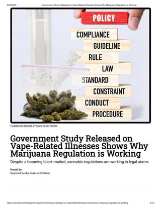 9/25/2020 Government Study Released on Vape-Related Illnesses Shows Why Marijuana Regulation is Working
https://cannabis.net/blog/opinion/government-study-released-on-vaperelated-illnesses-shows-why-marijuana-regulation-is-working 2/12
CANNABIS REGULATIONS VAPE CRISIS
Government Study Released on
Vape-Related Illnesses Shows Why
Marijuana Regulation is Working
Despite a booming black market, cannabis regulations are working in legal states
Posted by:
Reginald Reefer, today at 12:00am
 