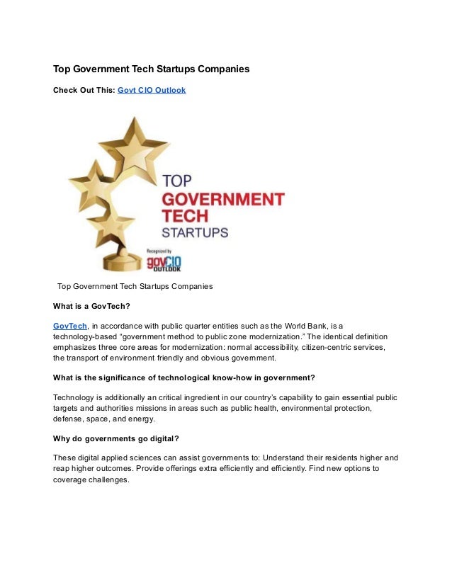 Top Government Tech Startups Companies
Check Out This: Govt CIO Outlook
Top Government Tech Startups Companies
What is a GovTech?
GovTech, in accordance with public quarter entities such as the World Bank, is a
technology-based “government method to public zone modernization.” The identical definition
emphasizes three core areas for modernization: normal accessibility, citizen-centric services,
the transport of environment friendly and obvious government.
What is the significance of technological know-how in government?
Technology is additionally an critical ingredient in our country’s capability to gain essential public
targets and authorities missions in areas such as public health, environmental protection,
defense, space, and energy.
Why do governments go digital?
These digital applied sciences can assist governments to: Understand their residents higher and
reap higher outcomes. Provide offerings extra efficiently and efficiently. Find new options to
coverage challenges.
 