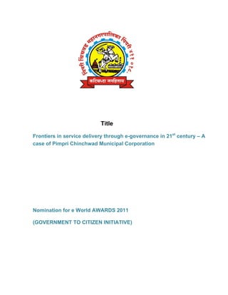 Title

Frontiers in service delivery through e-governance in 21st century – A
case of Pimpri Chinchwad Municipal Corporation




Nomination for e World AWARDS 2011

(GOVERNMENT TO CITIZEN INITIATIVE)
 