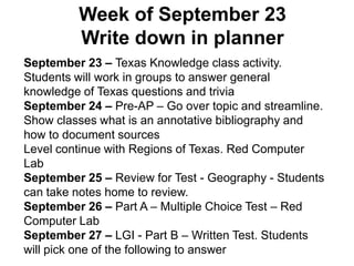 Week of September 23
Write down in planner
September 23 – Texas Knowledge class activity.
Students will work in groups to answer general
knowledge of Texas questions and trivia
September 24 – Pre-AP – Go over topic and streamline.
Show classes what is an annotative bibliography and
how to document sources
Level continue with Regions of Texas. Red Computer
Lab
September 25 – Review for Test - Geography - Students
can take notes home to review.
September 26 – Part A – Multiple Choice Test – Red
Computer Lab
September 27 – LGI - Part B – Written Test. Students
will pick one of the following to answer
 