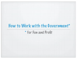 How to Work with the Government*
        * for Fun and Proﬁt
 