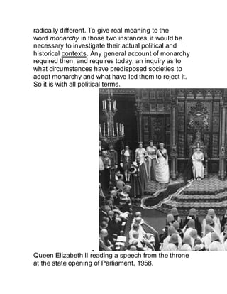 radically different. To give real meaning to the
word monarchy in those two instances, it would be
necessary to investigate their actual political and
historical contexts. Any general account of monarchy
required then, and requires today, an inquiry as to
what circumstances have predisposed societies to
adopt monarchy and what have led them to reject it.
So it is with all political terms.

Queen Elizabeth II reading a speech from the throne
at the state opening of Parliament, 1958.
 