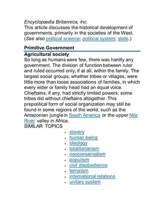 Encyclopædia Britannica, Inc.
This article discusses the historical development of
governments, primarily in the societies of the West.
(See also political science; political system; state.)
Primitive Government
Agricultural society
So long as humans were few, there was hardly any
government. The division of function between ruler
and ruled occurred only, if at all, within the family. The
largest social groups, whether tribes or villages, were
little more than loose associations of families, in which
every elder or family head had an equal voice.
Chieftains, if any, had strictly limited powers; some
tribes did without chieftains altogether. This
prepolitical form of social organization may still be
found in some regions of the world, such as the
Amazonian jungle in South America or the upper Nile
River valley in Africa.
SIMILAR TOPICS
 slavery
 human being
 ideology
 totalitarianism
 neoconservatism
 populism
 civil disobedience
 terrorism
 international relations
 unitary system
 