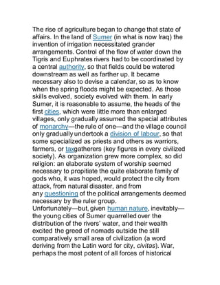 The rise of agriculture began to change that state of
affairs. In the land of Sumer (in what is now Iraq) the
invention of irrigation necessitated grander
arrangements. Control of the flow of water down the
Tigris and Euphrates rivers had to be coordinated by
a central authority, so that fields could be watered
downstream as well as farther up. It became
necessary also to devise a calendar, so as to know
when the spring floods might be expected. As those
skills evolved, society evolved with them. In early
Sumer, it is reasonable to assume, the heads of the
first cities, which were little more than enlarged
villages, only gradually assumed the special attributes
of monarchy—the rule of one—and the village council
only gradually undertook a division of labour, so that
some specialized as priests and others as warriors,
farmers, or taxgatherers (key figures in every civilized
society). As organization grew more complex, so did
religion: an elaborate system of worship seemed
necessary to propitiate the quite elaborate family of
gods who, it was hoped, would protect the city from
attack, from natural disaster, and from
any questioning of the political arrangements deemed
necessary by the ruler group.
Unfortunately—but, given human nature, inevitably—
the young cities of Sumer quarrelled over the
distribution of the rivers’ water, and their wealth
excited the greed of nomads outside the still
comparatively small area of civilization (a word
deriving from the Latin word for city, civitas). War,
perhaps the most potent of all forces of historical
 