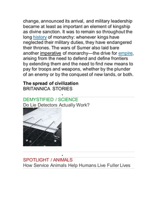 change, announced its arrival, and military leadership
became at least as important an element of kingship
as divine sanction. It was to remain so throughout the
long history of monarchy: whenever kings have
neglected their military duties, they have endangered
their thrones. The wars of Sumer also laid bare
another imperative of monarchy—the drive for empire,
arising from the need to defend and define frontiers
by extending them and the need to find new means to
pay for troops and weapons, whether by the plunder
of an enemy or by the conquest of new lands, or both.
The spread of civilization
BRITANNICA STORIES

DEMYSTIFIED / SCIENCE
Do Lie Detectors Actually Work?

SPOTLIGHT / ANIMALS
How Service Animals Help Humans Live Fuller Lives
 