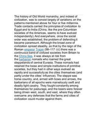 The history of Old World monarchy, and indeed of
civilization, was to consist largely of variations on the
patterns mentioned above for four or five millennia.
Trade contacts carried the principles of civilization to
Egypt and to India (China, like the pre-Columbian
societies of the Americas, seems to have evolved
independently).And everywhere, once the social
order was established, the problem of defending it
became paramount. Although the broad zone of
civilization spread steadily, so that by the reign of the
Roman emperor Trajan (98–117 CE) there was a
continuous band of civilized societies from Britain to
the China Sea, it was always at risk from
the barbarian nomads who roamed the great
steppelands of central Eurasia. These nomads had
retained the loose and simple institutions of primitive
societies, but they had in other ways evolved as
rapidly and successfully as the cities themselves (and
partly under the cities’ influence). The steppe was
horse country, and, armed with bows and arrows, the
barbarians of all epochs were marvelously swift and
deadly light cavalry. They fought constantly among
themselves for pasturage, and the losers were forever
being driven west, south, and east, where they often
overcame any defenses that the farms and cities of
civilization could muster against them.
 