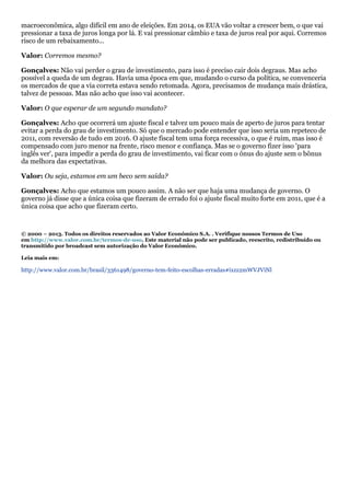 macroeconômica, algo difícil em ano de eleições. Em 2014, os EUA vão voltar a crescer bem, o que vai
pressionar a taxa de juros longa por lá. E vai pressionar câmbio e taxa de juros real por aqui. Corremos
risco de um rebaixamento...
Valor: Corremos mesmo?
Gonçalves: Não vai perder o grau de investimento, para isso é preciso cair dois degraus. Mas acho
possível a queda de um degrau. Havia uma época em que, mudando o curso da política, se convenceria
os mercados de que a via correta estava sendo retomada. Agora, precisamos de mudança mais drástica,
talvez de pessoas. Mas não acho que isso vai acontecer.
Valor: O que esperar de um segundo mandato?
Gonçalves: Acho que ocorrerá um ajuste fiscal e talvez um pouco mais de aperto de juros para tentar
evitar a perda do grau de investimento. Só que o mercado pode entender que isso seria um repeteco de
2011, com reversão de tudo em 2016. O ajuste fiscal tem uma força recessiva, o que é ruim, mas isso é
compensado com juro menor na frente, risco menor e confiança. Mas se o governo fizer isso 'para
inglês ver', para impedir a perda do grau de investimento, vai ficar com o ônus do ajuste sem o bônus
da melhora das expectativas.
Valor: Ou seja, estamos em um beco sem saída?
Gonçalves: Acho que estamos um pouco assim. A não ser que haja uma mudança de governo. O
governo já disse que a única coisa que fizeram de errado foi o ajuste fiscal muito forte em 2011, que é a
única coisa que acho que fizeram certo.

© 2000 – 2013. Todos os direitos reservados ao Valor Econômico S.A. . Verifique nossos Termos de Uso
em http://www.valor.com.br/termos-de-uso. Este material não pode ser publicado, reescrito, redistribuído ou
transmitido por broadcast sem autorização do Valor Econômico.
Leia mais em:

http://www.valor.com.br/brasil/3361498/governo-tem-feito-escolhas-erradas#ixzz2mWVJViNl

 