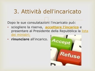 Dopo le sue consulatazioni l’incaricato può:
• sciogliere la riserva, accettare l’incarico e
presentare al Presidente della Repubblica la lista
dei ministri;
• rinunciare all’incarico.
3. Attività dell’incaricato
 