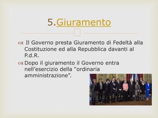  Il Governo presta Giuramento di Fedeltà alla
Costituzione ed alla Repubblica davanti al
P.d.R.
 Dopo il giuramento il Governo entra
nell’esercizio della “ordinaria
amministrazione”.
5.Giuramento
 