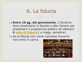  Entro 10 gg. dal giuramento, il Governo
deve presentarsi in Senato e alla Camera per
presentare il programma politico ed ottenere
il voto di fiducia ( a magg. semplice).
 Se la fiducia non viene concessa Governo
non entra in carica.
6. La fiducia
 