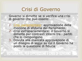 Governo si dimette se si verifica una crisi
di governo che può essere:
1. Crisi parlamentare: approvazione della
mozione di sfiducia del Parlamento;
2. Crisi extraparlamentare: il Governo si
dimette per contrasti interni tra i partiti
che lo compongono
3. Dovuta alla mancata approvazione di
un disegno di legge su cui il Governo ha
posto la questione di fiducia
Crisi di Governo
 