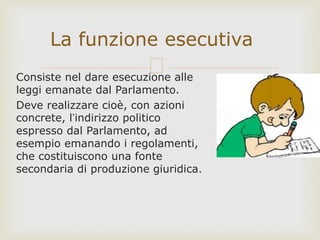 Consiste nel dare esecuzione alle
leggi emanate dal Parlamento.
Deve realizzare cioè, con azioni
concrete, l’indirizzo politico
espresso dal Parlamento, ad
esempio emanando i regolamenti,
che costituiscono una fonte
secondaria di produzione giuridica.
La funzione esecutiva
 