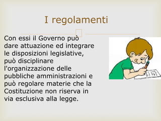 I regolamenti
Con essi il Governo può
dare attuazione ed integrare
le disposizioni legislative,
può disciplinare
l'organizzazione delle
pubbliche amministrazioni e
può regolare materie che la
Costituzione non riserva in
via esclusiva alla legge.
 