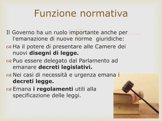 Il Governo ha un ruolo importante anche per
l’emanazione di nuove norme giuridiche:
 Ha il potere di presentare alle Camere dei
nuovi disegni di legge.
 Puo essere delegato dal Parlamento ad
emanare decreti legislativi.
 Nei casi di necessità e urgenza emana i
decreti legge.
 Emana i regolamenti utili alla
specificazione delle leggi.
Funzione normativa
 