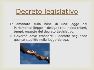 E’ emanato sulla base di una legge del
Parlamento (legge – delega) che indica criteri,
tempi, oggetto del decreto Legislativo.
Il Governo deve emanare il decreto seguendo
quanto stabilito nella legge-delega.
Decreto legislativo
 