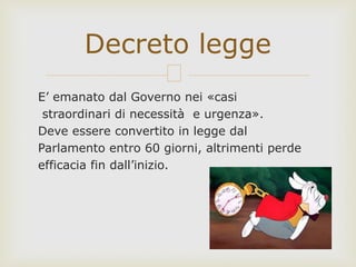 E’ emanato dal Governo nei «casi
straordinari di necessità e urgenza».
Deve essere convertito in legge dal
Parlamento entro 60 giorni, altrimenti perde
efficacia fin dall’inizio.
Decreto legge
 