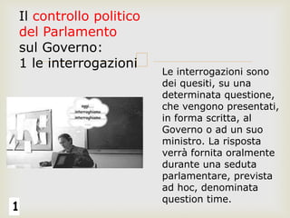 1
Il controllo politico
del Parlamento
sul Governo:
1 le interrogazioni
Le interrogazioni sono
dei quesiti, su una
determinata questione,
che vengono presentati,
in forma scritta, al
Governo o ad un suo
ministro. La risposta
verrà fornita oralmente
durante una seduta
parlamentare, prevista
ad hoc, denominata
question time.
 