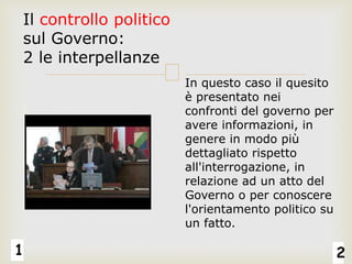 1 2
Il controllo politico
sul Governo:
2 le interpellanze
In questo caso il quesito
è presentato nei
confronti del governo per
avere informazioni, in
genere in modo più
dettagliato rispetto
all'interrogazione, in
relazione ad un atto del
Governo o per conoscere
l'orientamento politico su
un fatto.
 