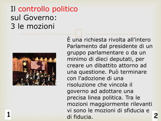 1 2
Il controllo politico
sul Governo:
3 le mozioni
È una richiesta rivolta all’intero
Parlamento dal presidente di un
gruppo parlamentare o da un
minimo di dieci deputati, per
creare un dibattito attorno ad
una questione. Può terminare
con l'adozione di una
risoluzione che vincola il
governo ad adottare una
precisa linea politica. Tra le
mozioni maggiormente rilevanti
vi sono le mozioni di sfiducia e
di fiducia.
 
