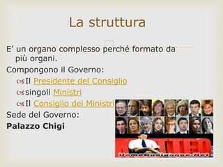 E’ un organo complesso perché formato da
più organi.
Compongono il Governo:
Il Presidente del Consiglio
singoli Ministri
Il Consiglio dei Ministri
Sede del Governo:
Palazzo Chigi
La struttura
 