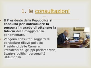 • Il Presidente della Repubblica si
consulta per individuare la
persona in grado di ottenere la
fiducia della maggioranza
parlamentare.
• Vengono consultati soggetti di
particolare rilievo politico:
Presidenti delle Camere,
Presidenti dei gruppi parlamentari,
Leaders politici, personalità
istituzionali.
1. le consultazioni
 