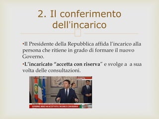 •Il Presidente della Repubblica affida l’incarico alla
persona che ritiene in grado di formare il nuovo
Governo.
•L’incaricato “accetta con riserva” e svolge a a sua
volta delle consultazioni.
2. Il conferimento
dell’incarico
 