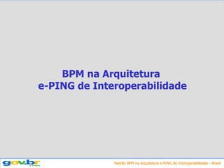 Padrão BPM na Arquitetura e-PING de Interoperabilidade - Brasil
BPM na Arquitetura
e-PING de Interoperabilidade
 
