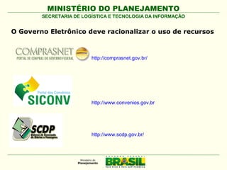 MINISTÉRIO DO PLANEJAMENTO
SECRETARIA DE LOGÍSTICA E TECNOLOGIA DA INFORMAÇÃO

O Governo Eletrônico deve racionalizar o uso de recursos

http://comprasnet.gov.br/

http://www.convenios.gov.br

http://www.scdp.gov.br/

 