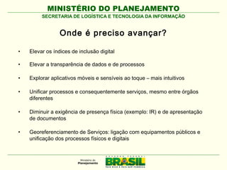 MINISTÉRIO DO PLANEJAMENTO
SECRETARIA DE LOGÍSTICA E TECNOLOGIA DA INFORMAÇÃO

Onde é preciso avançar?
•

Elevar os índices de inclusão digital

•

Elevar a transparência de dados e de processos

•

Explorar aplicativos móveis e sensíveis ao toque – mais intuitivos

•

Unificar processos e consequentemente serviços, mesmo entre órgãos
diferentes

•

Diminuir a exigência de presença física (exemplo: IR) e de apresentação
de documentos

•

Georeferenciamento de Serviços: ligação com equipamentos públicos e
unificação dos processos físicos e digitais

 
