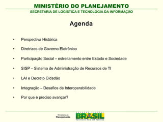 MINISTÉRIO DO PLANEJAMENTO
SECRETARIA DE LOGÍSTICA E TECNOLOGIA DA INFORMAÇÃO

Agenda
•

Perspectiva Histórica

•

Diretrizes de Governo Eletrônico

•

Participação Social – estreitamento entre Estado e Sociedade

•

SISP – Sistema de Administração de Recursos de TI

•

LAI e Decreto Cidadão

•

Integração – Desafios de Interoperabilidade

•

Por que é preciso avançar?

 