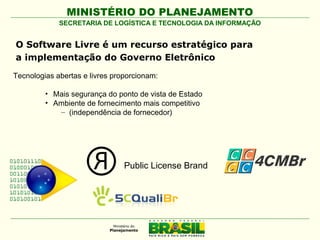 MINISTÉRIO DO PLANEJAMENTO
SECRETARIA DE LOGÍSTICA E TECNOLOGIA DA INFORMAÇÃO

O Software Livre é um recurso estratégico para
a implementação do Governo Eletrônico
Tecnologias abertas e livres proporcionam:
• Mais segurança do ponto de vista de Estado
• Ambiente de fornecimento mais competitivo
– (independência de fornecedor)

Public License Brand

 