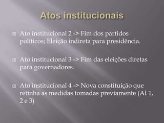 





Ato institucional 2 -> Fim dos partidos
políticos; Eleição indireta para presidência.
Ato institucional 3 -> Fim das eleições diretas
para governadores.
Ato institucional 4 -> Nova constituição que
retinha as medidas tomadas previamente (AI 1,
2 e 3)

 