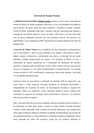 Governo de Itamar Franco

A administração do presidente Itamar Franco iniciou-se, como várias outras antes na
história do Brasil, de modo inesperado. Mais uma vez um vice-presidente era alçado ao
posto máximo da nação, tendo por meta completar o mandato do titular, Fernando
Collor de Mello, presidente eleito para o período, mas que renunciara para impedir a
cassação de seus direitos políticos. Assim, de 1992 a 1994 cabe ao vice de Collor lidar
com os graves problemas nacionais que este prometera resolver, em especial o da
hiperinflação e a da estagnação do PIB, estacionado nos mesmos patamares do início da
década de 80.

O governo de Itamar Franco irá se notabilizar por dois importantes acontecimentos,
um na área política, e outro na área econômica. Em relação à área política, coube a
Itamar cumprir o dispositivo constitucional que previa a realização de um duplo
plebiscito, tratando primeiramente do regime a ser instituído no Brasil, ou seja, a
manutenção do regime republicano ou a restauração da monarquia em território
nacional; o segundo ponto do plebiscito versava sobre a forma com que este governo
deveria se organizar, se sob forma presidencialista ou parlamentarista. Tal consulta
ocorreu em abril de 1993, confirmando o sistema que vinha sendo adotado, e que ainda
o é, de república presidencialista.

Destaca-se ainda na área política a realização da chamada “CPI do orçamento”, que
como indica o nome, procurou investigar denúncias de corrupção relacionadas a
irregularidades no orçamento da União. As investigações revelaram o esquema dos
chamados “anões do orçamento”, assim chamados devido às baixas estaturas dos
envolvidos no esquema de corrupção, todos parlamentares, ministros e ex-ministros,
além de governadores estaduais.

Mas, o fato pelo qual talvez seja mais lembrado o período de Itamar Franco no poder é o
de elaboração do Plano Real, tendo o auxílio do então senador Fernando Henrique
Cardoso, recém empossado como ministro da Fazenda (Economia), que arregimentou
uma equipe econômica disposta a enfrentar o problema da hiperinflação, que há mais de
uma década assombrava as contas brasileiras, corroendo os ganhos da população. Itamar
havia nomeado até então três ministros, sendo que em nenhum momento os
 