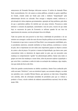 antecessores de Fernando Henrique obtiveram sucesso. O mérito do chamado Plano
Real, essencialmente, foi o de sanear as contas públicas, cortando os gastos supérfluos
do Estado, criando ainda um fundo para onde o dinheiro “desperdiçado” pela
administração deveria ser colocado. Para enxugar a máquina estatal, realizou-se a
privatização de várias empresas governamentais, operação até hoje polêmica, pela ideia
de que o patrimônio público foi desfeito por um preço irrisório. Procurou-se ainda
diminuir o consumo da população, aumentando a taxa de juros, recurso de que ainda
hoje os sucessores da pasta da Economia se utilizam quando há um risco de
aquecimento do consumo, um dos principais focos de inflação.

Tudo isso porém não seria possível se não fosse a habilidade do presidente e de seu
ministro em conseguir a união das mais diversas facções políticas em torno deste plano.
É exatamente aí que mora o sucesso do Plano Real e sua consequente estabilidade, pois,
os presidentes anteriores, temendo melindrar as forças políticas, econômicas e sociais
do país, não se importaram em unir todos estes importantes grupos no objetivo comum
de conter a alta de preços. Foi preciso o trauma da hiperinflação, que durou anos, para
conscientizar todos os detentores de algum poder no país, que era necessário uma
mudança no comportamento “gastão” da administração pública. Itamar uniu todos os
grupos em torno das mudanças a serem feitas, além de procurar explicar à população o
que seria feito e conclamar a união de todos na aceitação das mudanças, algo simples,
mas que ainda não havia sido feito.

Além dos grandes acontecimentos no âmbito econômico, Itamar ficou conhecido pelo
estilo um tanto “folclórico”, com seu inimitável topete, sua constante rabugice, ou ainda
nos episódios com a modelo Miriam Ramos, que apareceu ao lado deste, fotografada
sem calcinha, além da solicitação (atendida) do presidente para que se voltasse a
produzir o Fusca, veículo símbolo da indústria automobilística nacional, fora de linha
desde 1986.
 