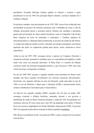presidência. Fernando Henrique Cardoso ganhou as eleições e assumiu a pasta
presidencial no ano de 1994. Seu principal objetivo durante o primeiro mandato foi o
combate à inflação.

No primeiro mandato, mas precisamente no de 1997, FHC (como ficou conhecido) deu
continuidade ao processo de reformas estruturais com a finalidade de evitar a volta da
inflação, procurando deixar a economia estável. Durante este mandado o presidente
pautou pela privatização de várias estatais brasileiras, como a Companhia Vale do Rio
Doce (empresa do setor de mineração e siderurgia), a Telebrás (empresa de
telecomunicações) e o Banespa (banco pertencente ao governo do estado de São Paulo).
A compra das empresas estatais ocorreu, sobretudo, por grupos estrangeiros, que faziam
aquisição das ações ou compravam grande parte dessas, assim, tornavam-se sócios
majoritários.

Ainda no ano de 1997, FHC conseguiu enviar e aprovar no Congresso Nacional a
emenda da reeleição, tornando-se candidato outra vez à presidência da república e ainda
tendo Lula como seu principal adversário. O Plano Real e o controle da inflação
continuou sendo sua principal propaganda política, o que favoreceu a FHC mais uma
vitória nas urnas, conseguindo a reeleição.

No ano de 1999, FHC assumiu o segundo mandato como presidente do Brasil, neste
mandato não houve grandes investimentos nas reformas estruturais (privatizações).
Ocorreram, sim, algumas reformas no setor da Educação, sendo aprovadas no ano de
1996 as Leis de Diretrizes e Bases para a Educação (LDB), e posteriormente foram
criados os Parâmetros Curriculares para o Ensino Básico.

Ao final do seu segundo mandato (2002), somando oito (8) anos no poder, FHC
conseguiu controlar a inflação brasileira, entretanto, durante o seu governo a
distribuição de renda no Brasil continuou desigual, a renda dos 20% da população rica
continuou cerca de 30 vezes maior que a dos 20% da população mais pobre. O Brasil
ficou em excessiva dependência do Fundo Monetário Internacional (FMI). O governo
FHC foi responsável pela efetiva inserção do Brasil na política Neoliberal.

FHC deixou a presidência no dia 1 de janeiro de 2003, e quem a assumiu foi Luiz Inácio
Lula da Silva.
 