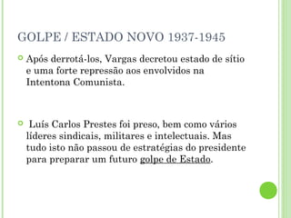 GOLPE / ESTADO NOVO 1937-1945
   Após derrotá-los, Vargas decretou estado de sítio
    e uma forte repressão aos envolvidos na
    Intentona Comunista.



    Luís Carlos Prestes foi preso, bem como vários
    líderes sindicais, militares e intelectuais. Mas
    tudo isto não passou de estratégias do presidente
    para preparar um futuro golpe de Estado.
 