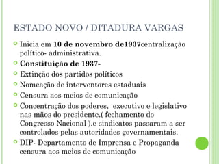 ESTADO NOVO / DITADURA VARGAS
 Inicia em 10 de novembro de1937centralização
  político- administrativa.
 Constituição de 1937-

 Extinção dos partidos políticos

 Nomeação de interventores estaduais

 Censura aos meios de comunicação

 Concentração dos poderes, executivo e legislativo
  nas mãos do presidente.( fechamento do
  Congresso Nacional ).e sindicatos passaram a ser
  controlados pelas autoridades governamentais.
 DIP- Departamento de Imprensa e Propaganda
  censura aos meios de comunicação
 