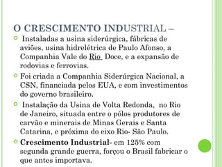 O CRESCIMENTO INDUSTRIAL –
  Instaladas a usina siderúrgica, fábricas de
  aviões, usina hidrelétrica de Paulo Afonso, a
  Companhia Vale do Rio  Doce, e a expansão de
  rodovias e ferrovias.
 Foi criada a Companhia Siderúrgica Nacional, a
  CSN, financiada pelos EUA, e com investimentos
  do governo brasileiro.
 Instalação da Usina de Volta Redonda, no Rio
  de Janeiro, situada entre o pólos produtores de
  carvão e minerais de Minas Gerais e Santa
  Catarina, e próxima do eixo Rio- São Paulo.
 Crescimento Industrial- em 125% com
  segunda grande guerra, forçou o Brasil fabricar o
  que antes importava.
 