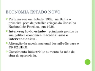 ECONOMIA ESTADO NOVO
 Perfurava-se em Lobato, 1939, na Bahia o
  primeiro poço de petróleo criação do Conselho
  Nacional de Petróleo, em 1938.
 Intervenção do estado- principais pontos de
  sua política econômica- nacionalismo e
  intervencionista.
 Alteração da moeda nacional dos mil-réis para o
  CRUZEIRO.
 Crescimento Industrial e aumento da mão de
  obra do operariado.
 
